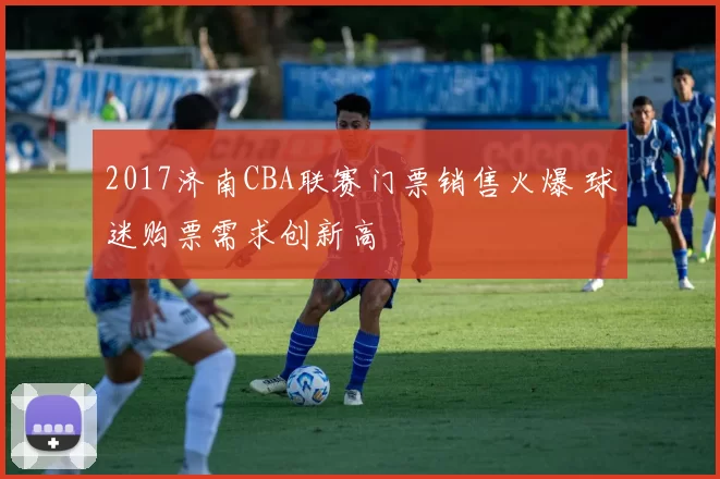 2017济南CBA联赛门票销售火爆 球迷购票需求创新高