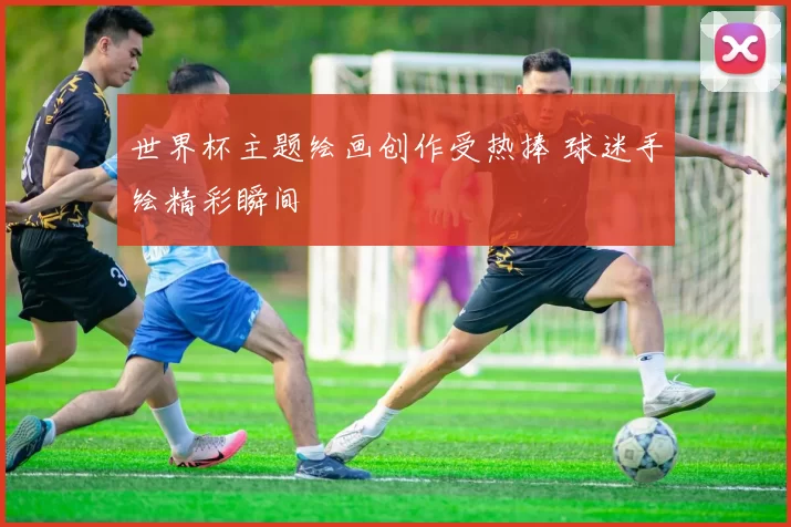 世界杯主题绘画创作受热捧 球迷手绘精彩瞬间