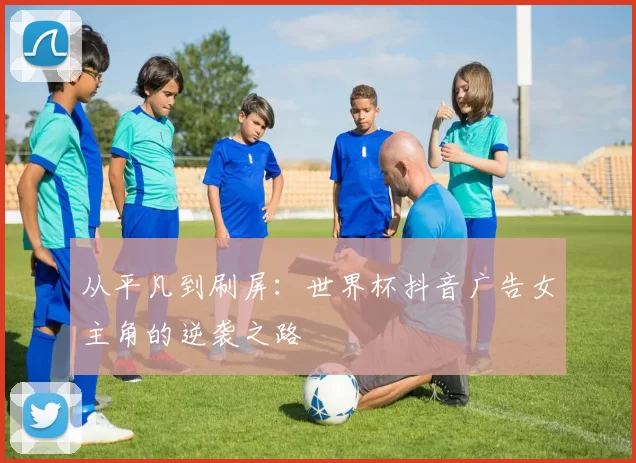 从平凡到刷屏:世界杯抖音广告女主角的逆袭之路