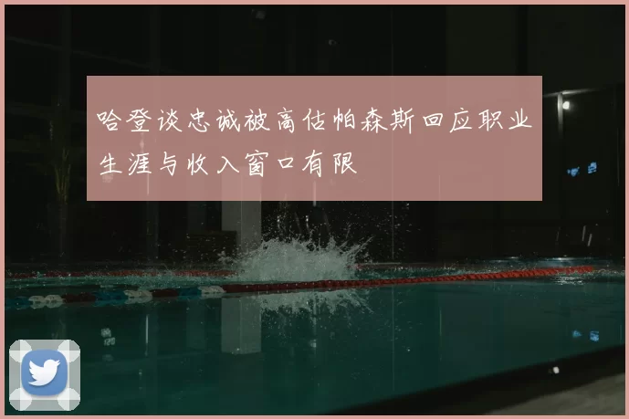 哈登谈忠诚被高估帕森斯回应职业生涯与收入窗口有限