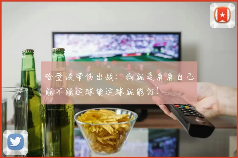 哈登谈带伤出战:我就是看看自己能不能运球能运球就能打!