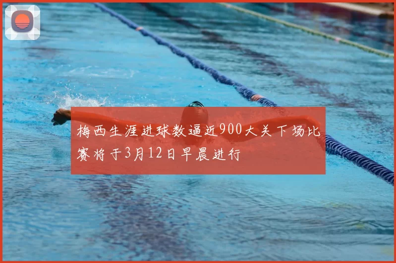 梅西生涯进球数逼近900大关下场比赛将于3月12日早晨进行