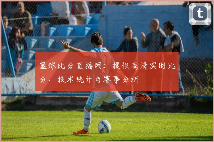 篮球比分直播网：提供高清实时比分、技术统计与赛事分析