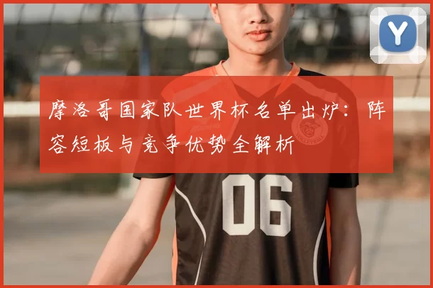 摩洛哥国家队世界杯名单出炉:阵容短板与竞争优势全解析
