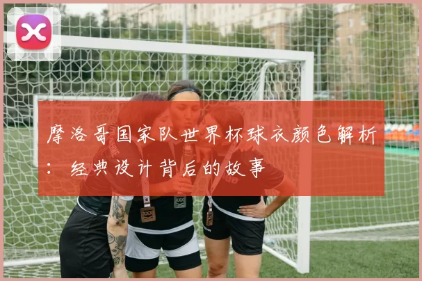 摩洛哥国家队世界杯球衣颜色解析：经典设计背后的故事