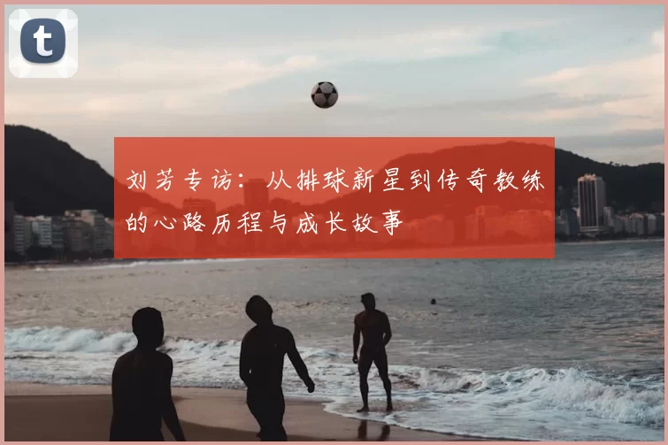刘芳专访：从排球新星到传奇教练的心路历程与成长故事