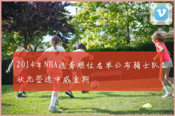 2014年NBA选秀顺位名单公布骑士队状元签选中威金斯