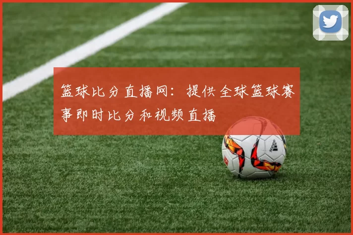 篮球比分直播网：提供全球篮球赛事即时比分和视频直播