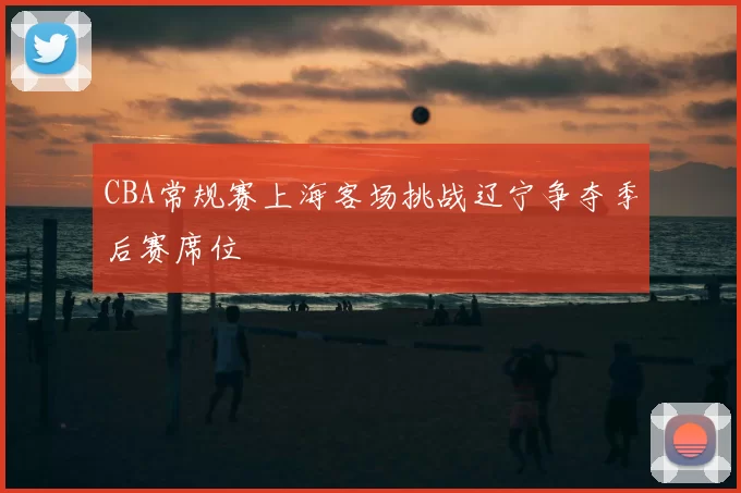 CBA常规赛上海客场挑战辽宁争夺季后赛席位