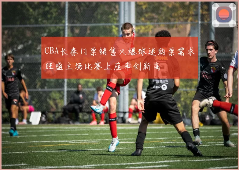 CBA长春门票销售火爆球迷购票需求旺盛主场比赛上座率创新高