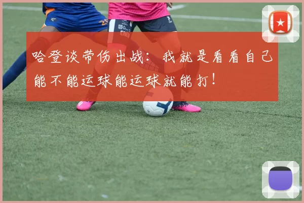 哈登谈带伤出战:我就是看看自己能不能运球能运球就能打!