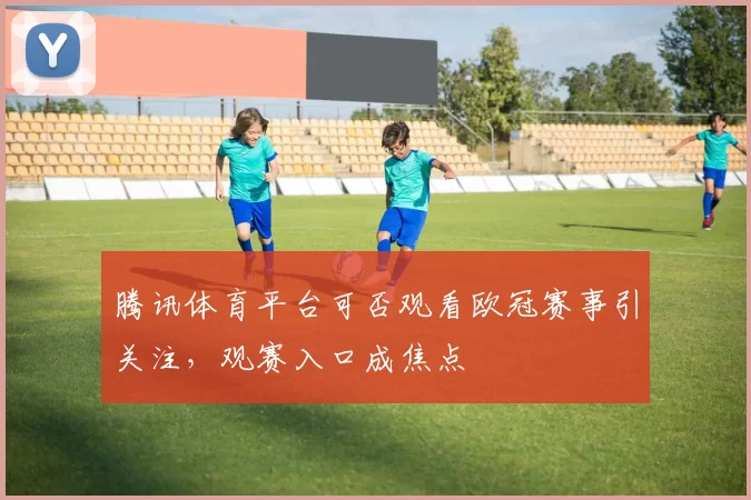 腾讯体育平台可否观看欧冠赛事引关注,观赛入口成焦点