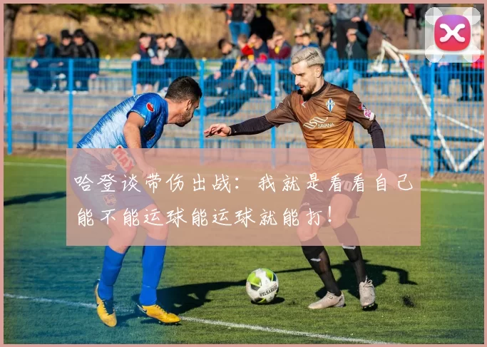 哈登谈带伤出战:我就是看看自己能不能运球能运球就能打!