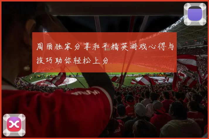 周丽独家分享和平精英游戏心得与技巧助你轻松上分