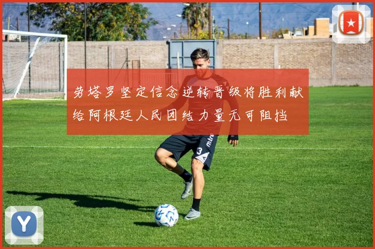 劳塔罗坚定信念逆转晋级将胜利献给阿根廷人民团结力量无可阻挡