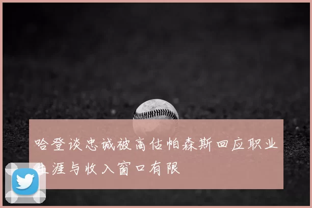 哈登谈忠诚被高估帕森斯回应职业生涯与收入窗口有限