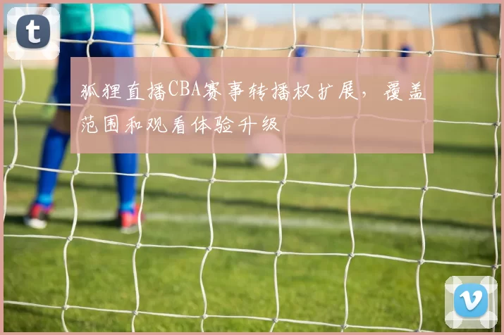 狐狸直播CBA赛事转播权扩展，覆盖范围和观看体验升级