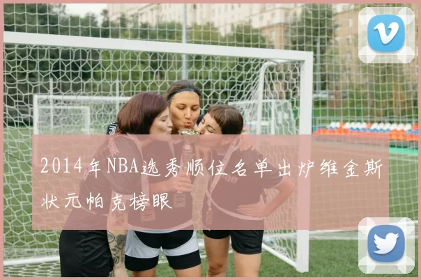 2014年NBA选秀顺位名单出炉维金斯状元帕克榜眼