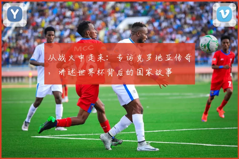 从战火中走来:专访克罗地亚传奇,讲述世界杯背后的国家故事