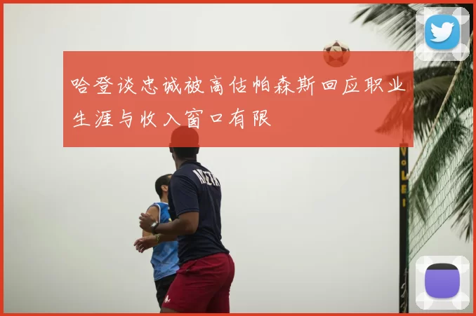 哈登谈忠诚被高估帕森斯回应职业生涯与收入窗口有限