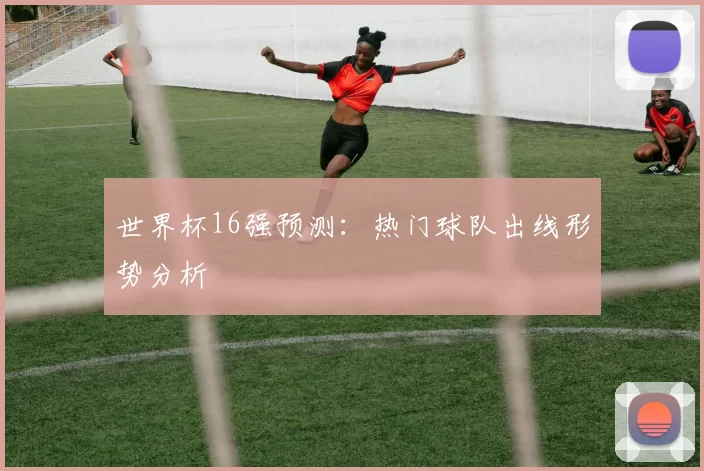 世界杯16强预测：热门球队出线形势分析