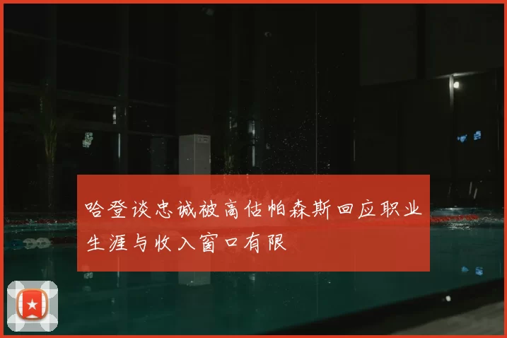 哈登谈忠诚被高估帕森斯回应职业生涯与收入窗口有限