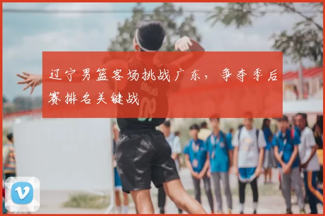 辽宁男篮客场挑战广东，争夺季后赛排名关键战