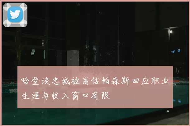 哈登谈忠诚被高估帕森斯回应职业生涯与收入窗口有限