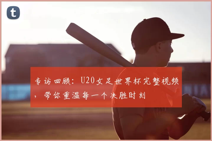 专访回顾:U20女足世界杯完整视频,带你重温每一个决胜时刻