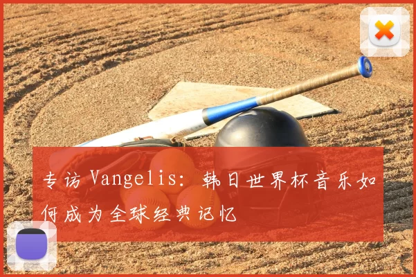 专访 Vangelis：韩日世界杯音乐如何成为全球经典记忆