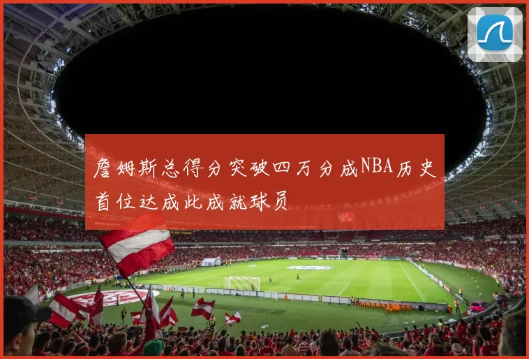 詹姆斯总得分突破四万分成NBA历史首位达成此成就球员
