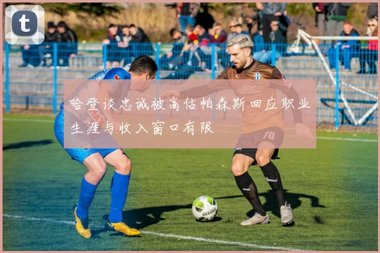 哈登谈忠诚被高估帕森斯回应职业生涯与收入窗口有限