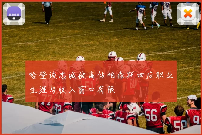 哈登谈忠诚被高估帕森斯回应职业生涯与收入窗口有限