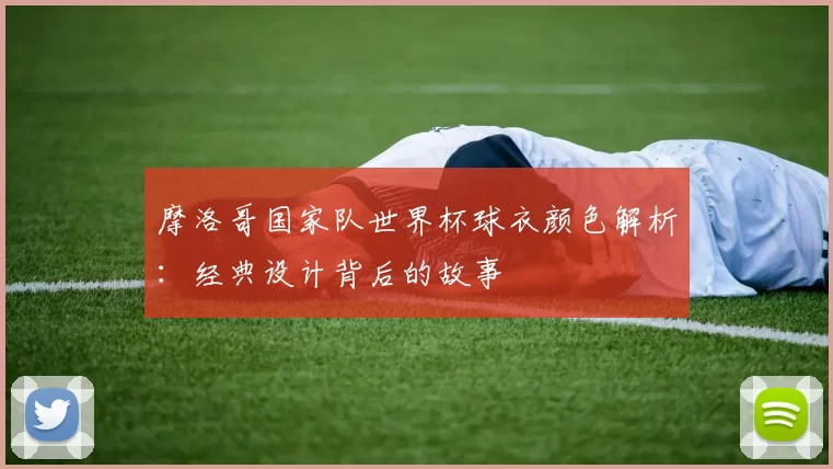 摩洛哥国家队世界杯球衣颜色解析：经典设计背后的故事