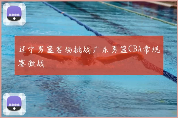 辽宁男篮客场挑战广东男篮CBA常规赛激战