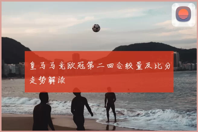 皇马马竞欧冠第二回合较量及比分走势解读