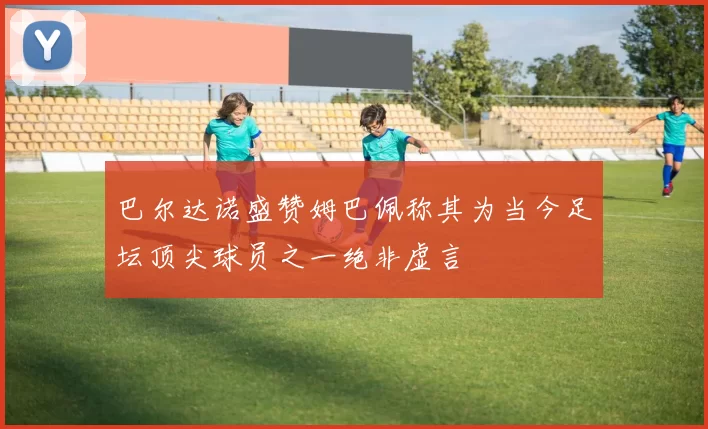 巴尔达诺盛赞姆巴佩称其为当今足坛顶尖球员之一绝非虚言