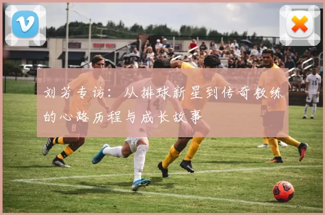 刘芳专访：从排球新星到传奇教练的心路历程与成长故事