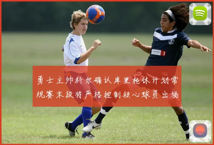 勇士主帅科尔确认库里轮休计划常规赛末段将严格控制核心球员出场时间