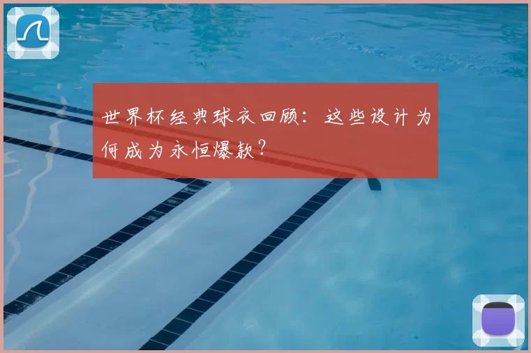 世界杯经典球衣回顾：这些设计为何成为永恒爆款？