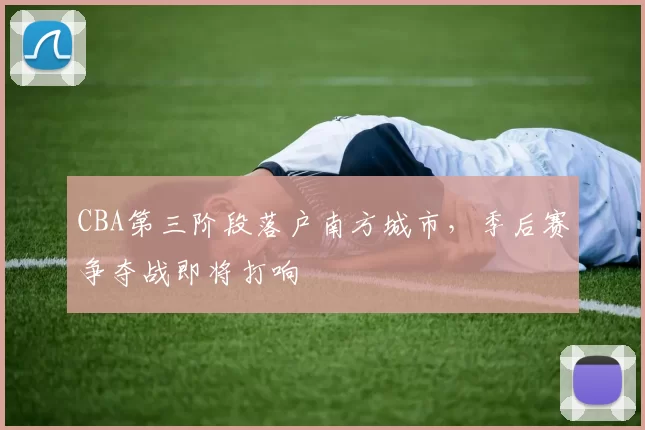 CBA第三阶段落户南方城市,季后赛争夺战即将打响