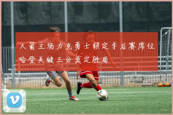火箭主场力克勇士锁定季后赛席位哈登关键三分奠定胜局