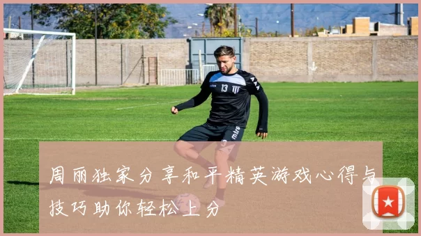周丽独家分享和平精英游戏心得与技巧助你轻松上分
