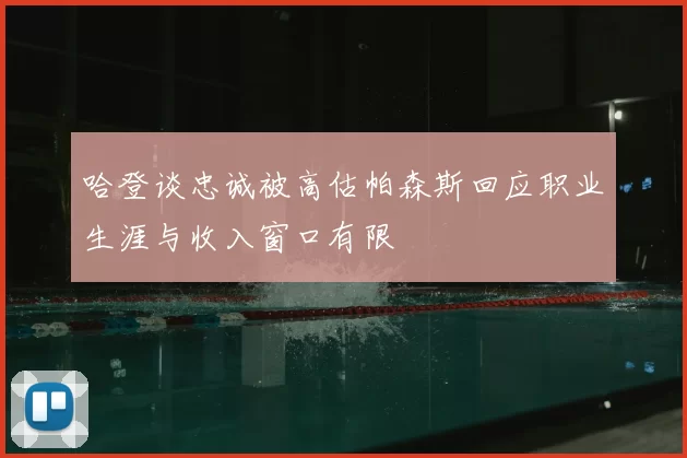 哈登谈忠诚被高估帕森斯回应职业生涯与收入窗口有限