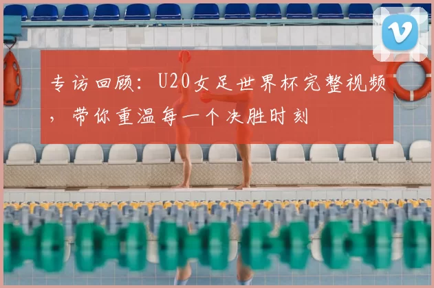 专访回顾：U20女足世界杯完整视频，带你重温每一个决胜时刻