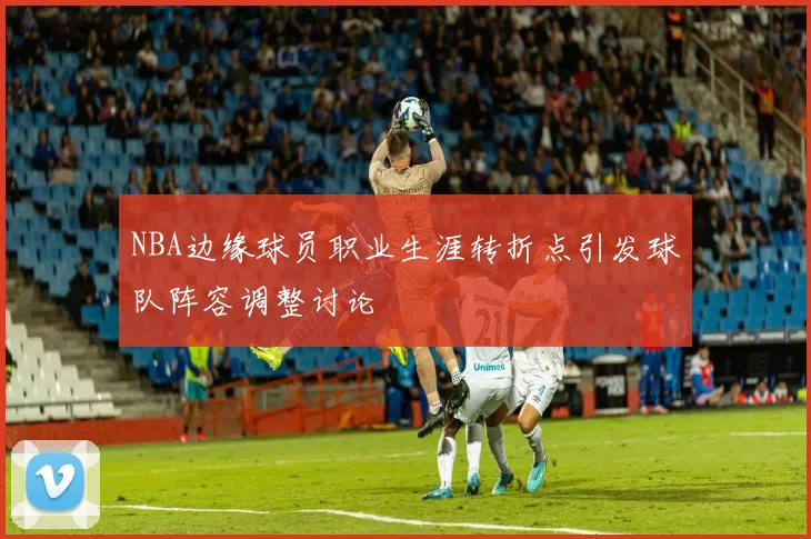 NBA边缘球员职业生涯转折点引发球队阵容调整讨论