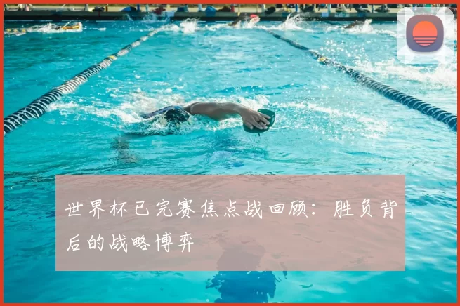 世界杯已完赛焦点战回顾：胜负背后的战略博弈