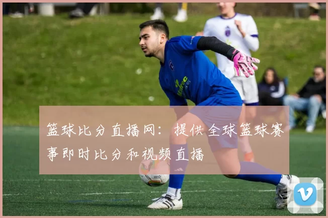 篮球比分直播网：提供全球篮球赛事即时比分和视频直播