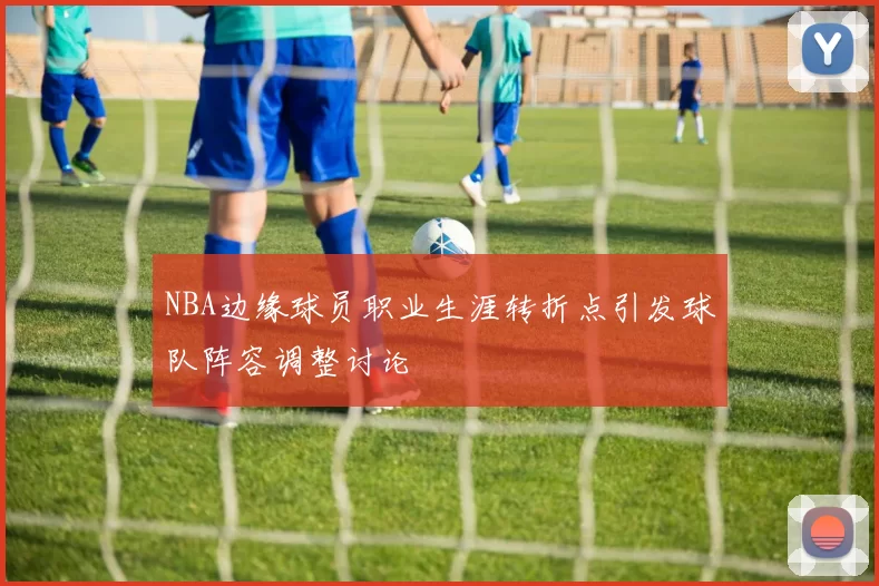 NBA边缘球员职业生涯转折点引发球队阵容调整讨论