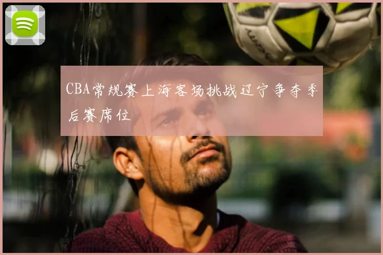 CBA常规赛上海客场挑战辽宁争夺季后赛席位